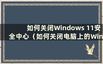 如何关闭Windows 11安全中心（如何关闭电脑上的Windows安全中心）